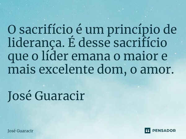 ⁠O sacrifício é um princípio de liderança. É desse sacrifício que o líder emana o maior e mais excelente dom, o amor. José Guaracir... Frase de José Guaracir.