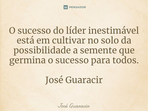 ⁠O sucesso do líder inestimável está em cultivar no solo da possibilidade a semente que germina o sucesso para todos. José Guaracir... Frase de José Guaracir.