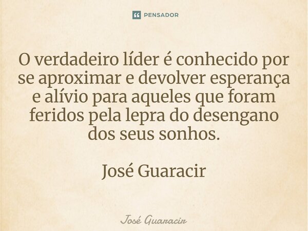 ⁠O verdadeiro líder é conhecido por se aproximar e devolver esperança e alívio para aqueles que foram feridos pela lepra do desengano dos seus sonhos. José Guar... Frase de José Guaracir.