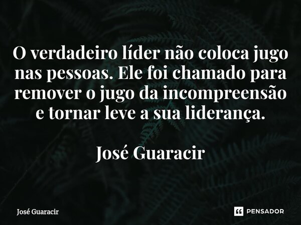 ⁠O verdadeiro líder não coloca jugo nas pessoas. Ele foi chamado para remover o jugo da incompreensão e tornar leve a sua liderança. José Guaracir... Frase de José Guaracir.