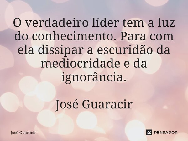 ⁠O verdadeiro líder tem a luz do conhecimento. Para com ela dissipar a escuridão da mediocridade e da ignorância. José Guaracir... Frase de José Guaracir.
