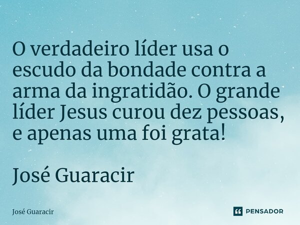 ⁠O verdadeiro líder usa o escudo da bondade contra a arma da ingratidão. O grande líder Jesus curou dez pessoas, e apenas uma foi grata! José Guaracir... Frase de José Guaracir.