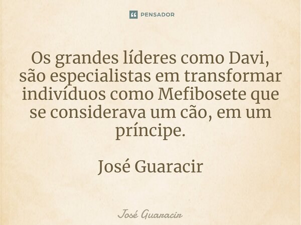 ⁠Os grandes líderes como Davi, são especialistas em transformar indivíduos como Mefibosete que se considerava um cão, em um príncipe. José Guaracir... Frase de José Guaracir.