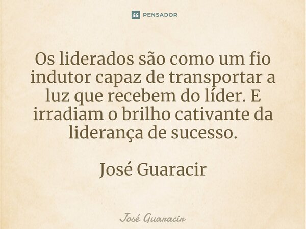 ⁠Os liderados são como um fio indutor capaz de transportar a luz que recebem do líder. E irradiam o brilho cativante da liderança de sucesso. José Guaracir... Frase de José Guaracir.