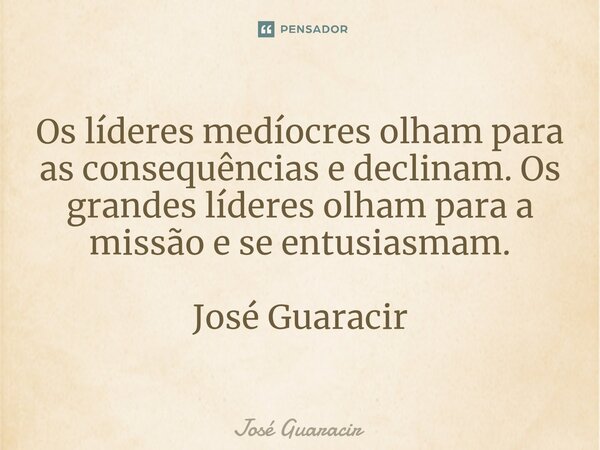 ⁠Os líderes medíocres olham para as consequências e declinam. Os grandes líderes olham para a missão e se entusiasmam. José Guaracir... Frase de José Guaracir.