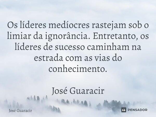 ⁠Os líderes medíocres rastejam sob o limiar da ignorância. Entretanto, os líderes de sucesso caminham na estrada com as vias do conhecimento. José Guaracir... Frase de José Guaracir.