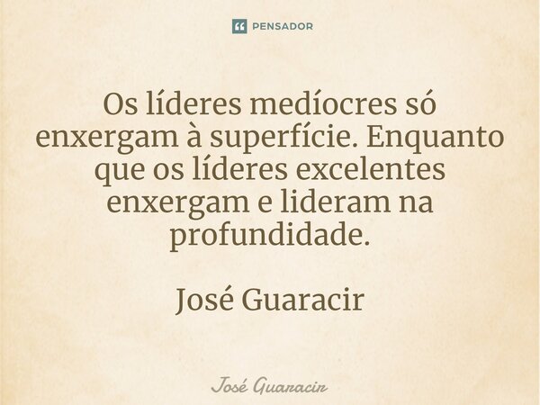 ⁠Os líderes medíocres só enxergam à superfície. Enquanto que os líderes excelentes enxergam e lideram na profundidade. José Guaracir... Frase de José Guaracir.