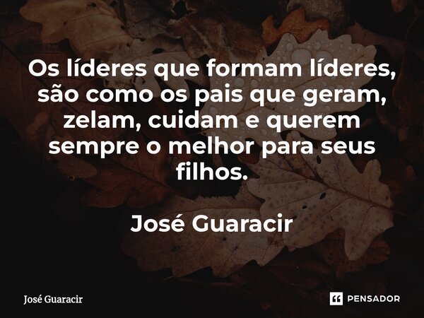 ⁠Os líderes que formam líderes, são como os pais que geram, zelam, cuidam e querem sempre o melhor para seus filhos. José Guaracir... Frase de José Guaracir.