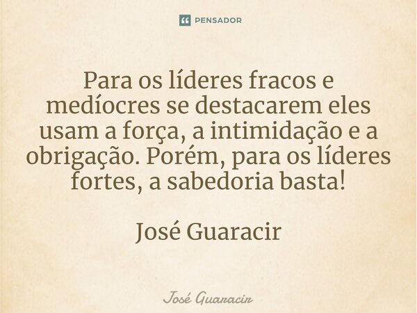 ⁠Para os líderes fracos e medíocres se destacarem eles usam a força, a intimidação e a obrigação. Porém, para os líderes fortes, a sabedoria basta! José Guaraci... Frase de José Guaracir.