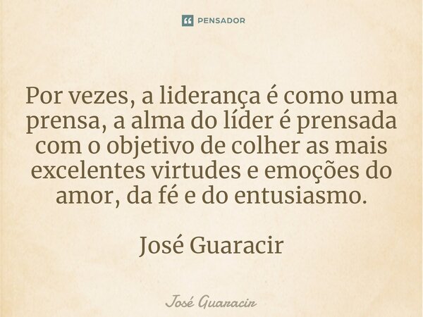⁠Por vezes, a liderança é como uma prensa, a alma do líder é prensada com o objetivo de colher as mais excelentes virtudes e emoções do amor, da fé e do entusia... Frase de José Guaracir.