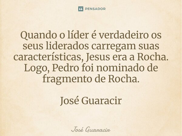 ⁠Quando o líder é verdadeiro os seus liderados carregam suas características, Jesus era a Rocha. Logo, Pedro foi nominado de fragmento de Rocha. José Guaracir... Frase de José Guaracir.