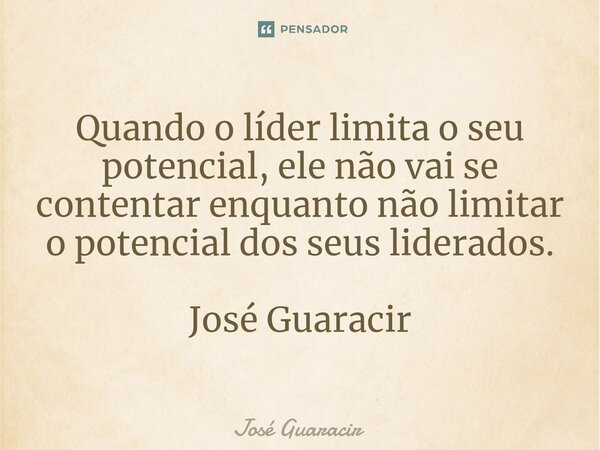 ⁠Quando o líder limita o seu potencial, ele não vai se contentar enquanto não limitar o potencial dos seus liderados. José Guaracir... Frase de José Guaracir.
