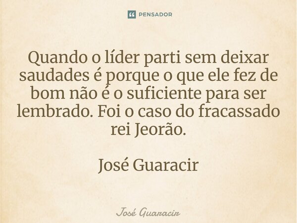 ⁠Quando o líder parti sem deixar saudades é porque o que ele fez de bom não é o suficiente para ser lembrado. Foi o caso do fracassado rei Jeorão. José Guaracir... Frase de José Guaracir.