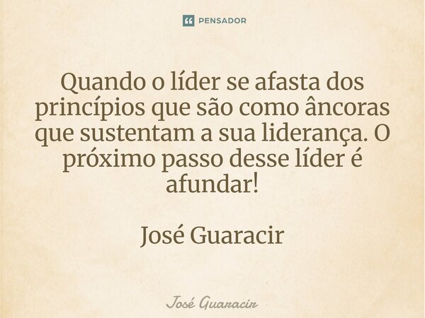 ⁠Quando o líder se afasta dos princípios que são como âncoras que sustentam a sua liderança. O próximo passo desse líder é afundar! José Guaracir... Frase de José Guaracir.