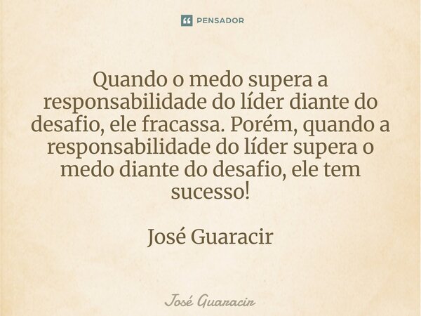 ⁠Quando o medo supera a responsabilidade do líder diante do desafio, ele fracassa. Porém, quando a responsabilidade do líder supera o medo diante do desafio, el... Frase de José Guaracir.