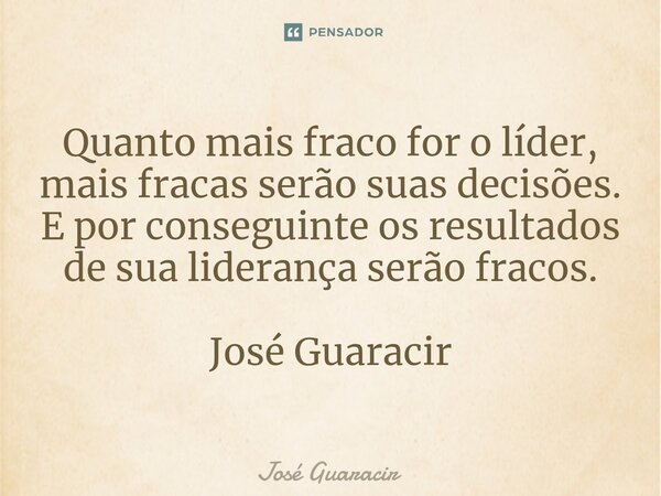 ⁠Quanto mais fraco for o líder, mais fracas serão suas decisões. E por conseguinte os resultados de sua liderança serão fracos. José Guaracir... Frase de José Guaracir.