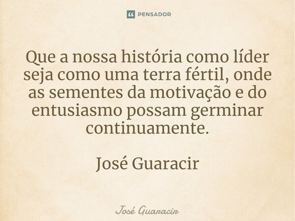 ⁠Que a nossa história como líder seja como uma terra fértil, onde as sementes da motivação e do entusiasmo possam germinar continuamente. José Guaracir... Frase de José Guaracir.