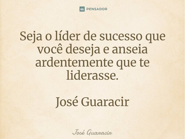 ⁠Seja o líder de sucesso que você deseja e anseia ardentemente que te liderasse. José Guaracir... Frase de José Guaracir.