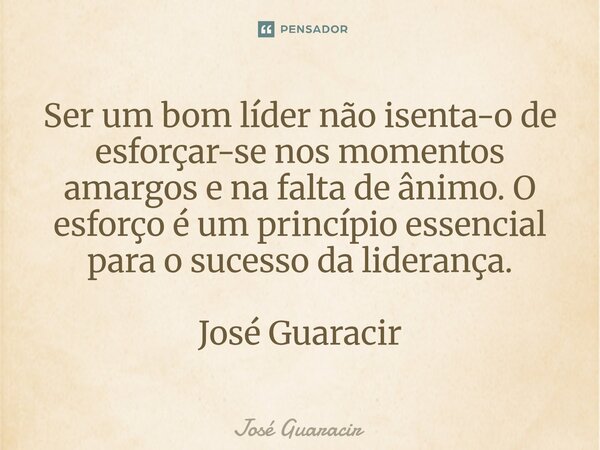 ⁠Ser um bom líder não isenta-o de esforçar-se nos momentos amargos e na falta de ânimo. O esforço é um princípio essencial para o sucesso da liderança. José Gua... Frase de José Guaracir.