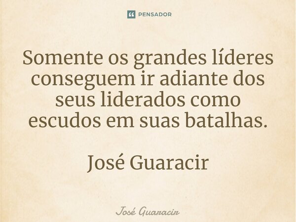 ⁠Somente os grandes líderes conseguem ir adiante dos seus liderados como escudos em suas batalhas. José Guaracir... Frase de José Guaracir.