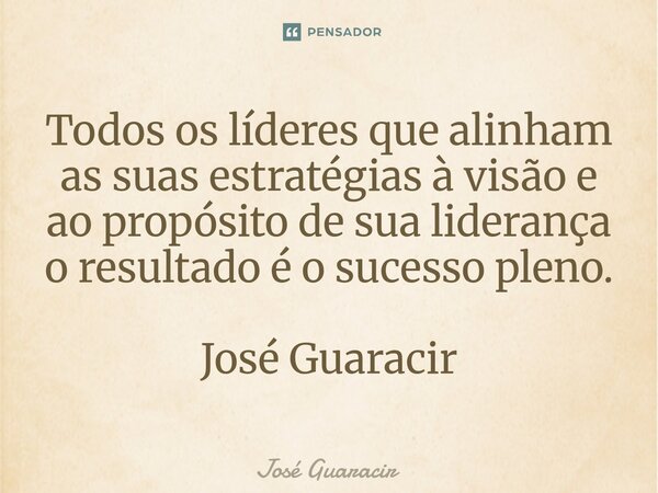 ⁠Todos os líderes que alinham as suas estratégias à visão e ao propósito de sua liderança o resultado é o sucesso pleno. José Guaracir... Frase de José Guaracir.