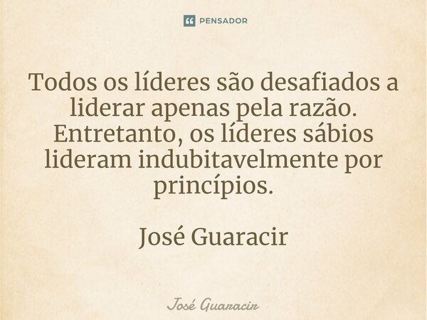 ⁠Todos os líderes são desafiados a liderar apenas pela razão. Entretanto, os líderes sábios lideram indubitavelmente por princípios. José Guaracir... Frase de José Guaracir.