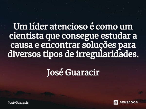 ⁠Um líder atencioso é como um cientista que consegue estudar a causa e encontrar soluções para diversos tipos de irregularidades. José Guaracir... Frase de José Guaracir.