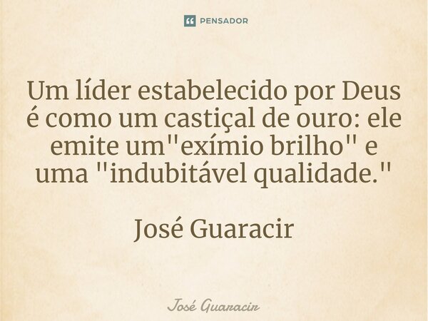 ⁠Um líder estabelecido por Deus é como um castiçal de ouro: ele emite um "exímio brilho" e uma "indubitável qualidade." José Guaracir... Frase de José Guaracir.
