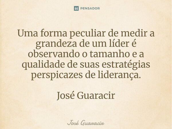 ⁠Uma forma peculiar de medir a grandeza de um líder é observando o tamanho e a qualidade de suas estratégias perspicazes de liderança. José Guaracir... Frase de José Guaracir.