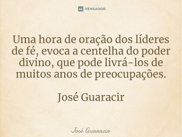⁠Uma hora de oração dos líderes de fé, evoca a centelha do poder divino, que pode livrá-los de muitos anos de preocupações. José Guaracir... Frase de José Guaracir.