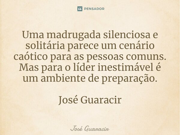 ⁠Uma madrugada silenciosa e solitária parece um cenário caótico para as pessoas comuns. Mas para o líder inestimável é um ambiente de preparação. José Guaracir... Frase de José Guaracir.