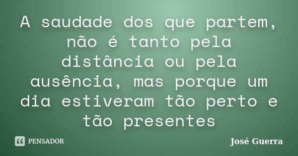 A saudade dos que partem, não é tanto pela distância ou pela ausência, mas porque um dia estiveram tão perto e tão presentes... Frase de José Guerra.