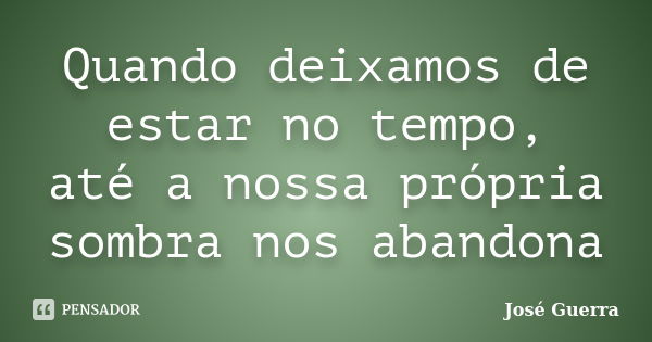 Quando deixamos de estar no tempo, até a nossa própria sombra nos abandona... Frase de José Guerra.