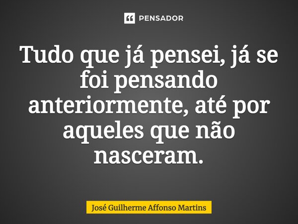 Tudo que já pensei, já se foi pensando⁠ anteriormente, até por aqueles que não nasceram.... Frase de José Guilherme Affonso Martins.