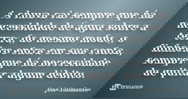 A chuva cai sempre que há necessidade de água sobre a terra; do mesmo modo, o dinheiro entra em sua conta, sempre que há necessidade de quitar algum débito.... Frase de José Guimarães.