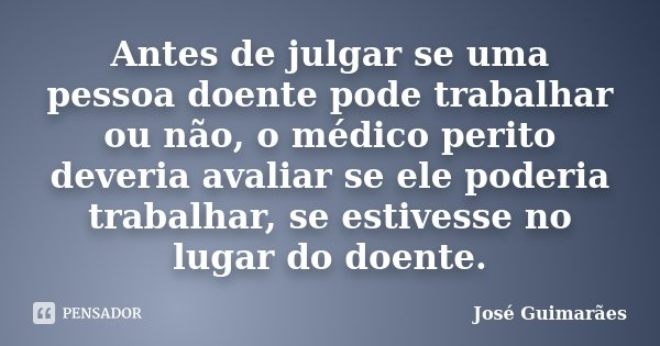 Antes de julgar se uma pessoa doente pode trabalhar ou não, o médico perito deveria avaliar se ele poderia trabalhar, se estivesse no lugar do doente.... Frase de José Guimarães.