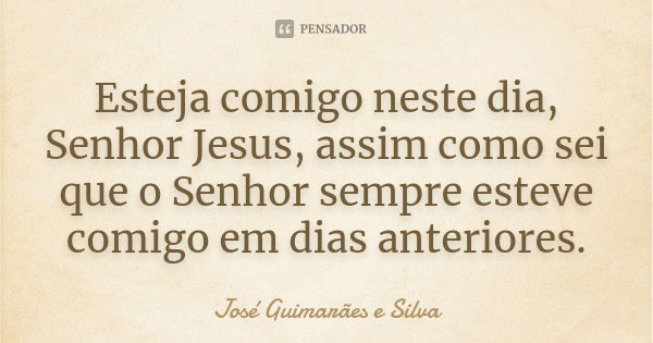 Esteja comigo neste dia, Senhor Jesus, assim como sei que o Senhor sempre esteve comigo em dias anteriores.... Frase de José Guimarães e Silva.