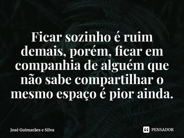 ⁠Ficar sozinho é ruim demais, porém, ficar em companhia de alguém que não sabe compartilhar o mesmo espaço é pior ainda.... Frase de José Guimarães e Silva.