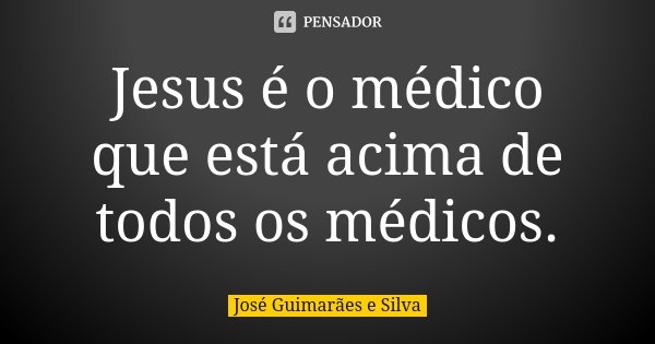 Jesus é o médico que está acima de todos os médicos.... Frase de José Guimarães e Silva.