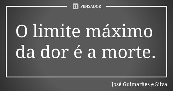 O limite máximo da dor é a morte.... Frase de José Guimarães e Silva.