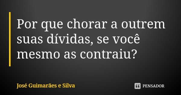 Por que chorar a outrem suas dívidas, se você mesmo as contraiu?... Frase de José Guimarães e Silva.