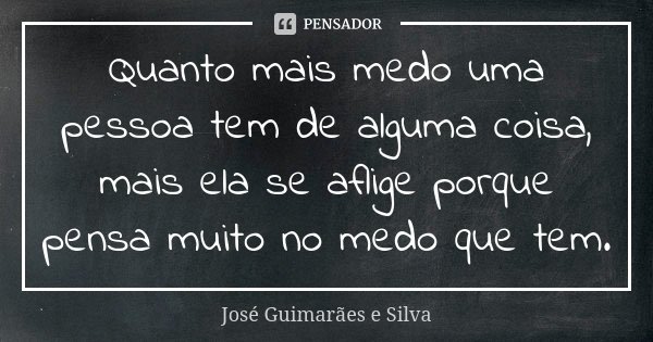 Quanto mais medo uma pessoa tem de alguma coisa, mais ela se aflige porque pensa muito no medo que tem.... Frase de José Guimarães e Silva.