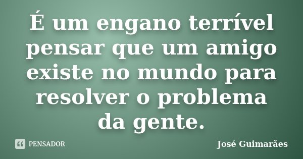 É um engano terrível pensar que um amigo existe no mundo para resolver o problema da gente.... Frase de José Guimarães.
