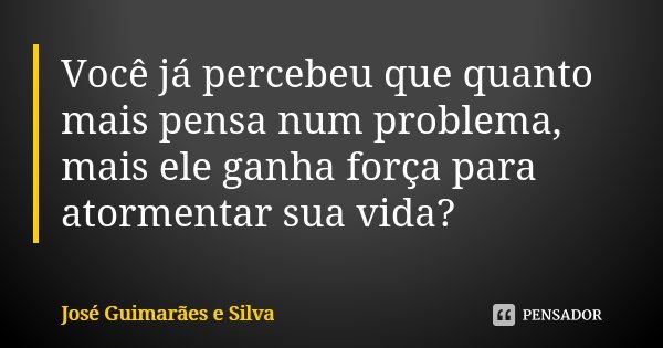 Você já percebeu que quanto mais pensa num problema, mais ele ganha força para atormentar sua vida?... Frase de José Guimarães e Silva.