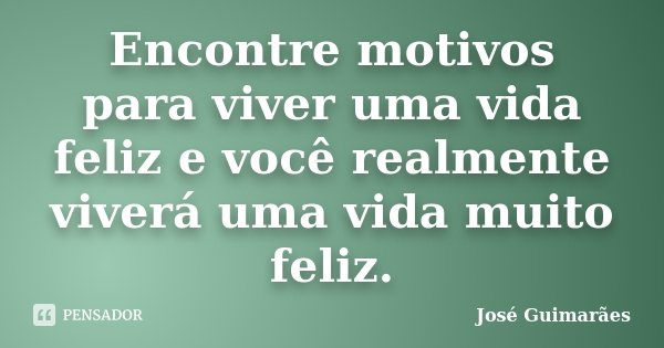 Encontre motivos para viver uma vida feliz e você realmente viverá uma vida muito feliz.... Frase de José Guimarães.