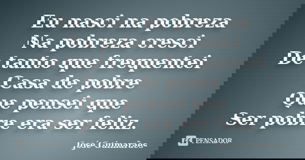 Eu nasci na pobreza Na pobreza cresci De tanto que frequentei Casa de pobre Que pensei que Ser pobre era ser feliz.... Frase de José Guimarães.