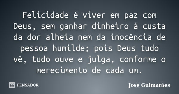 Felicidade é viver em paz com Deus, sem ganhar dinheiro à custa da dor alheia nem da inocência de pessoa humilde; pois Deus tudo vê, tudo ouve e julga, conforme... Frase de José Guimarães.