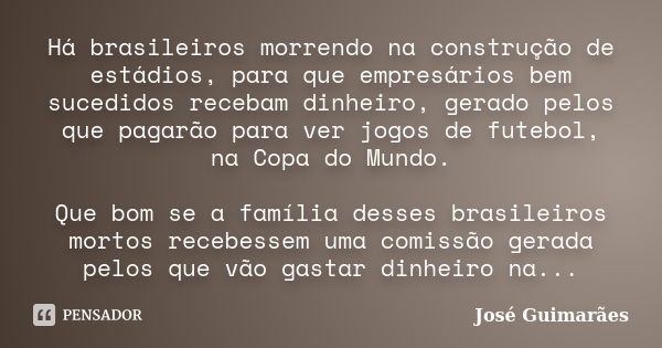 Há brasileiros morrendo na construção de estádios, para que empresários bem sucedidos recebam dinheiro, gerado pelos que pagarão para ver jogos de futebol, na C... Frase de José Guimarães.