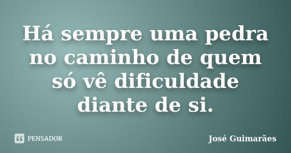 Há sempre uma pedra no caminho de quem só vê dificuldade diante de si.... Frase de José Guimarães.