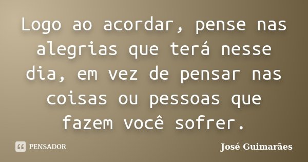 Logo ao acordar, pense nas alegrias que terá nesse dia, em vez de pensar nas coisas ou pessoas que fazem você sofrer.... Frase de José Guimarães.